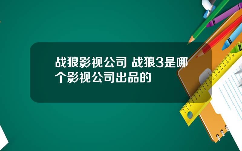 战狼影视公司 战狼3是哪个影视公司出品的
